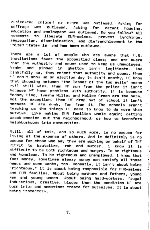 cesionared colored or nanro was outlewed. Nsking for suffraqe was outlawed. Asking for decent housing. education and emplovment was outlaued. No you follow? ALl attenpts to liberste NUR-selv prevent lynchings, ssaregation. discrinination, and disfranchisement in the ’niterd States i and has been outlaued. Thers sre a lot of people who are suare that ILS. institutions fevor the propertied class; and sre auare *hat the euthority and nower used to keen us unemployea, roke and pinned in ghettos isn’t lenitimate. And riahtfully sa, they refect that authority and pover. ihen “F don’t show un on election day 1s isn’t apathy, IIF know that chaosing hetuean "the lesser of the tuo evils" means 2vil still wins. then WF run from the police it fsn’t hocause WE heve prohlems with suthority, it is because “ornoy King, Tyesha Miller and Malice Green are the norm, not tne exceotion. Hhen IFf drop out of school it fsn’t ause 1F are dumb, far from it. The schools aren’t teaching us the things WF need to knou to do more then survive. Like making OUR femilies whole again; getting crack-cocaine out the neighborhood; or how to transform nedohborhoons into communities. and so much more, s no excuse for of othars. And it definitely is no 2xcuse for those who sey they ore working on behalf of THE PLE to brutalize, rob end murder. 1 know it s - difficult to be both righteous and hungry. To be righteous - and homeless. To ba righteous and umemployed. 1 know that Tast money, sometimes sleczy money can satisfy all thoss ° needs and some wants, too. Honestly, it isn’t mbout being “riahteous,” 1t is about being responsible for NiR-selves - and UR families. Ahout being mothers and fathers, young Ten and young women. About being hard-uorkers, frugal industrious, creative, biuger than the condition UE are | oorn into; and sometimes create for ourselves. It is about | S2ing “rotectorn.